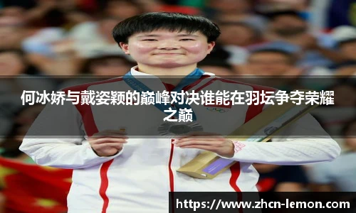 何冰娇与戴姿颖的巅峰对决谁能在羽坛争夺荣耀之巅
